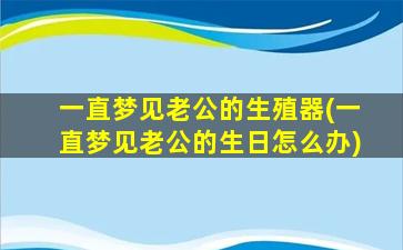 一直梦见老公的生殖器(一直梦见老公的生日怎么办)