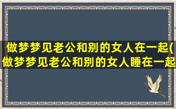 做梦梦见老公和别的女人在一起(做梦梦见老公和别的女人睡在一起)