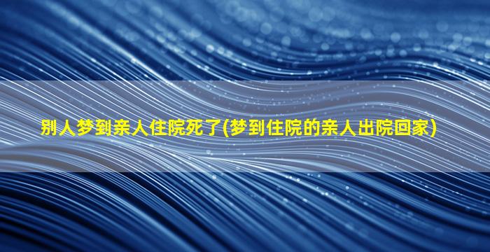 别人梦到亲人住院死了(梦到住院的亲人出院回家)