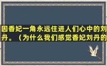 因香妃一角永远住进人们心中的刘丹。（为什么我们感觉香妃刘丹的）