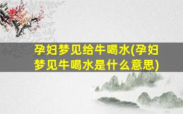 孕妇梦见给牛喝水(孕妇梦见牛喝水是什么意思)