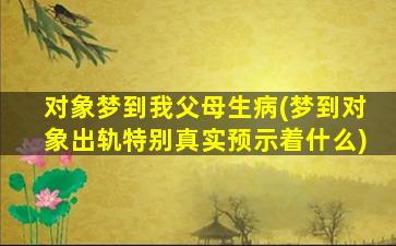 对象梦到我父母生病(梦到对象出轨特别真实预示着什么)