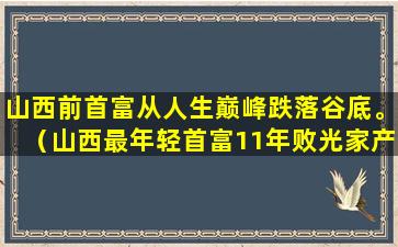 山西前首富从人生巅峰跌落谷底。（山西最年轻首富11年败光家产）