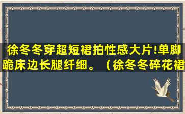 徐冬冬穿超短裙拍性感大片!单脚跪床边长腿纤细。（徐冬冬碎花裙）