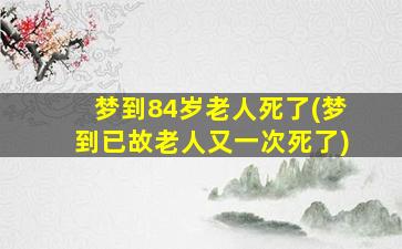 梦到84岁老人死了(梦到已故老人又一次死了)