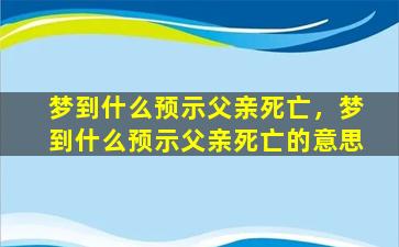 梦到什么预示父亲死亡，梦到什么预示父亲死亡的意思