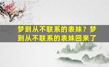 梦到从不联系的表妹？梦到从不联系的表妹回来了