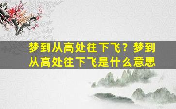 梦到从高处往下飞？梦到从高处往下飞是什么意思