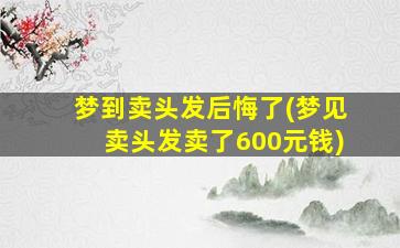 梦到卖头发后悔了(梦见卖头发卖了600元钱)