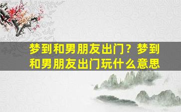 梦到和男朋友出门？梦到和男朋友出门玩什么意思