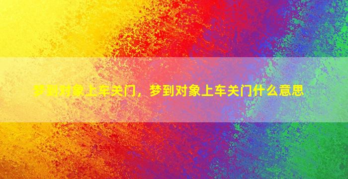 梦到对象上车关门，梦到对象上车关门什么意思