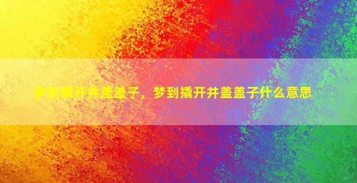 梦到撬开井盖盖子，梦到撬开井盖盖子什么意思