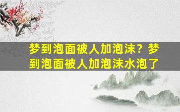 梦到泡面被人加泡沫？梦到泡面被人加泡沫水泡了