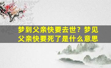 梦到父亲快要去世？梦见父亲快要死了是什么意思