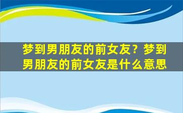 梦到男朋友的前女友？梦到男朋友的前女友是什么意思