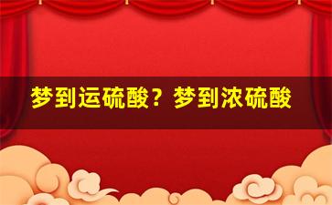 梦到运硫酸？梦到浓硫酸