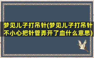 梦见儿子打吊针(梦见儿子打吊针不小心把针管弄开了血什么意思)