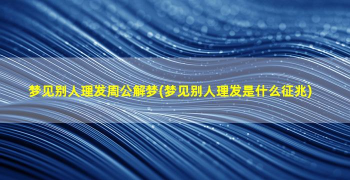 梦见别人理发周公解梦(梦见别人理发是什么征兆)