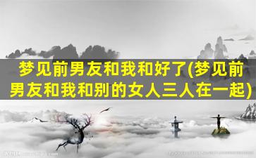 梦见前男友和我和好了(梦见前男友和我和别的女人三人在一起)