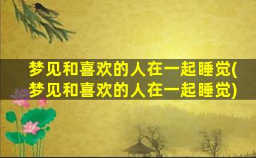 梦见和喜欢的人在一起睡觉(梦见和喜欢的人在一起睡觉)