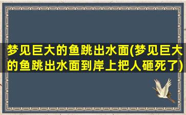 梦见巨大的鱼跳出水面(梦见巨大的鱼跳出水面到岸上把人砸死了)