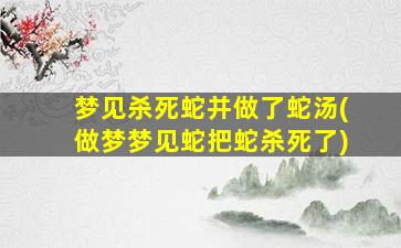 梦见杀死蛇并做了蛇汤(做梦梦见蛇把蛇杀死了)