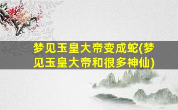 梦见玉皇大帝变成蛇(梦见玉皇大帝和很多神仙)