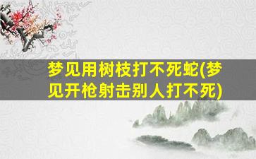 梦见用树枝打不死蛇(梦见开枪射击别人打不死)