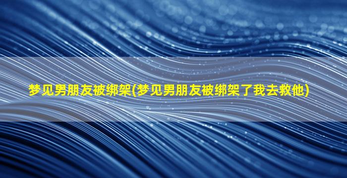 梦见男朋友被绑架(梦见男朋友被绑架了我去救他)