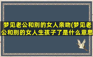 梦见老公和别的女人亲吻(梦见老公和别的女人生孩子了是什么意思)