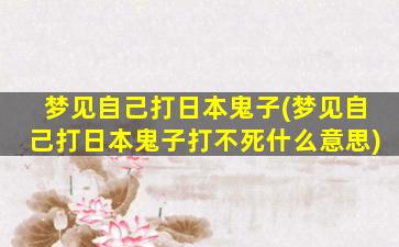 梦见自己打日本鬼子(梦见自己打日本鬼子打不死什么意思)