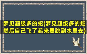 梦见超级多的蛇(梦见超级多的蛇然后自己飞了起来要跳到水里去)