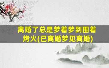 离婚了总是梦着梦到围着烤火(已离婚梦见离婚)