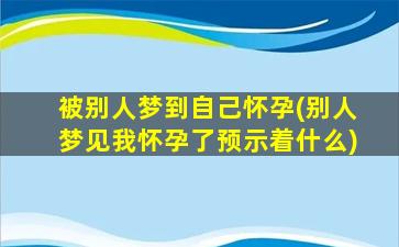 被别人梦到自己怀孕(别人梦见我怀孕了预示着什么)